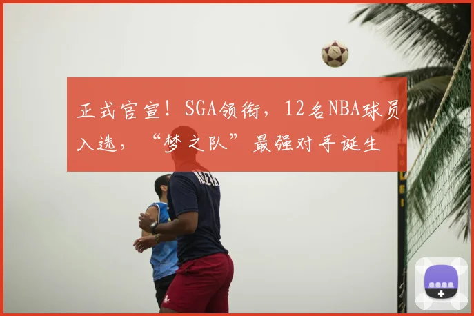 正式官宣！SGA领衔，12名NBA球员入选，“梦之队”最强对手诞生