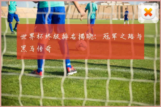 世界杯终极排名揭晓：冠军之路与黑马传奇