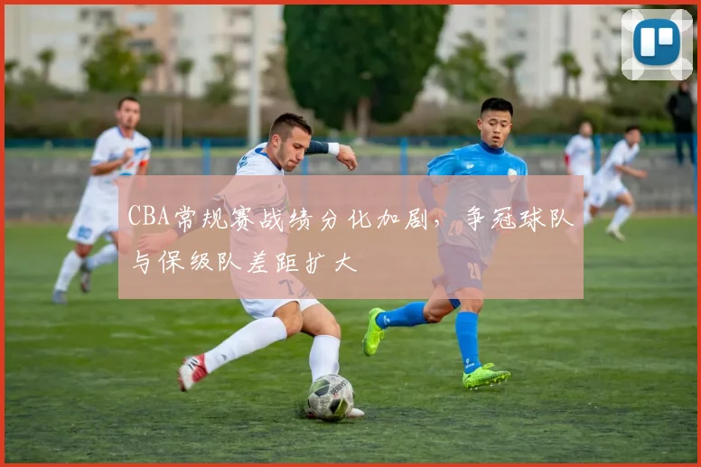 CBA常规赛战绩分化加剧，争冠球队与保级队差距扩大