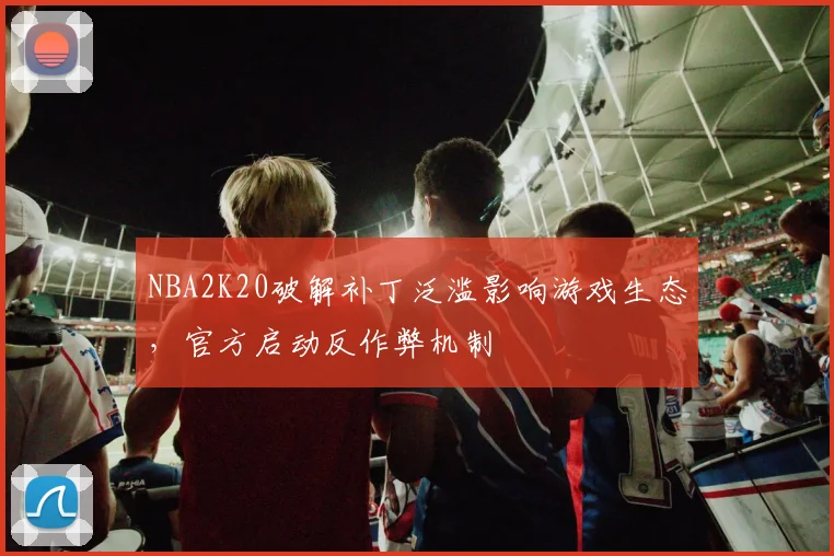 NBA2K20破解补丁泛滥影响游戏生态，官方启动反作弊机制