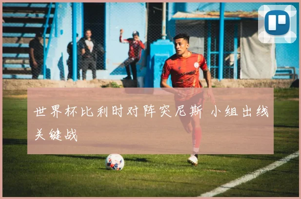 世界杯比利时对阵突尼斯 小组出线关键战