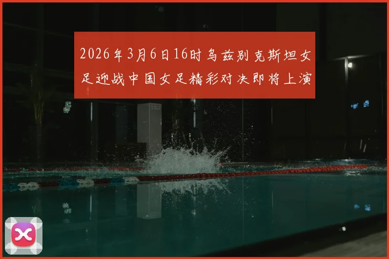 2026年3月6日16时乌兹别克斯坦女足迎战中国女足精彩对决即将上演