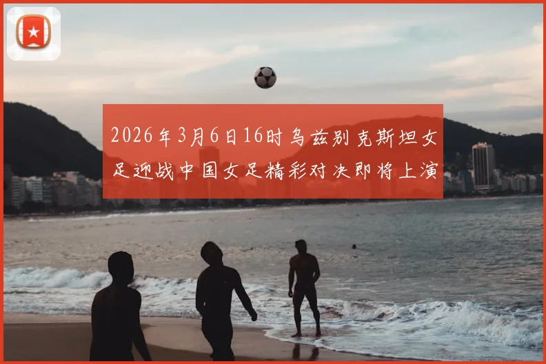 2026年3月6日16时乌兹别克斯坦女足迎战中国女足精彩对决即将上演