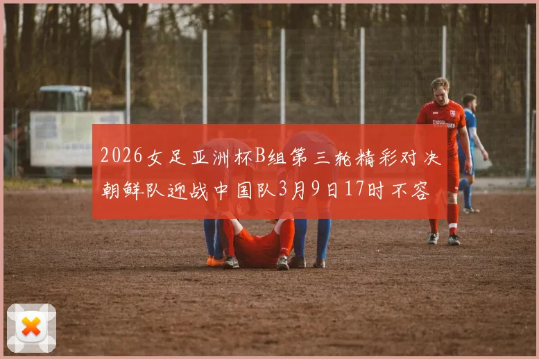 2026女足亚洲杯B组第三轮精彩对决朝鲜队迎战中国队3月9日17时不容错过
