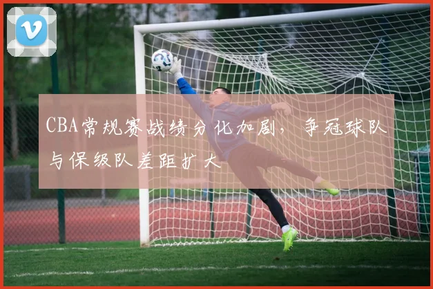 CBA常规赛战绩分化加剧，争冠球队与保级队差距扩大