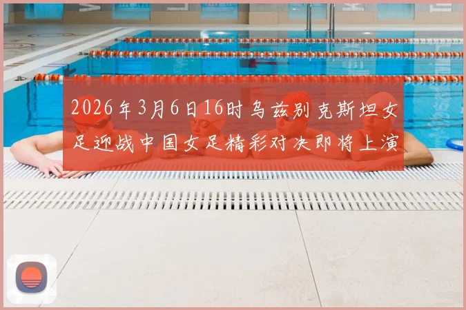 2026年3月6日16时乌兹别克斯坦女足迎战中国女足精彩对决即将上演