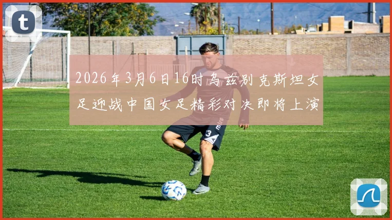 2026年3月6日16时乌兹别克斯坦女足迎战中国女足精彩对决即将上演