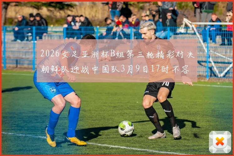 2026女足亚洲杯B组第三轮精彩对决朝鲜队迎战中国队3月9日17时不容错过
