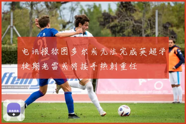 电讯报称图多尔或无法完成英超学徒期老雷或将接手热刺重任
