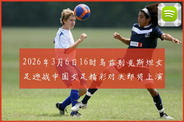 2026年3月6日16时乌兹别克斯坦女足迎战中国女足精彩对决即将上演