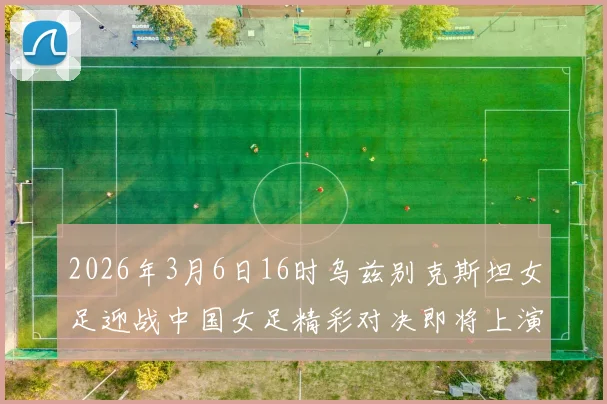 2026年3月6日16时乌兹别克斯坦女足迎战中国女足精彩对决即将上演