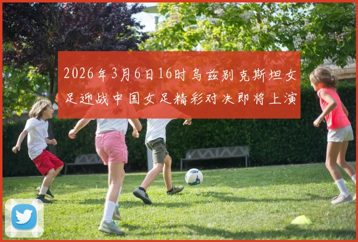 2026年3月6日16时乌兹别克斯坦女足迎战中国女足精彩对决即将上演