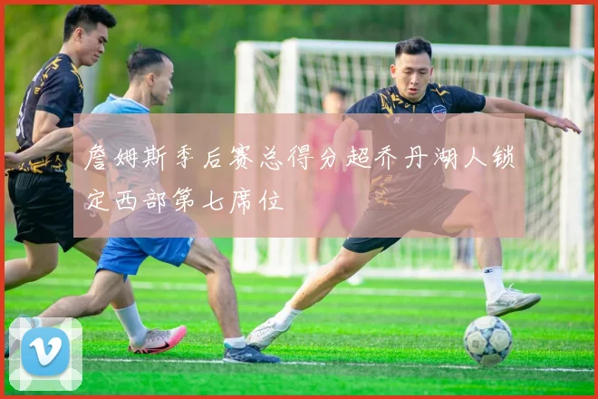 詹姆斯季后赛总得分超乔丹湖人锁定西部第七席位