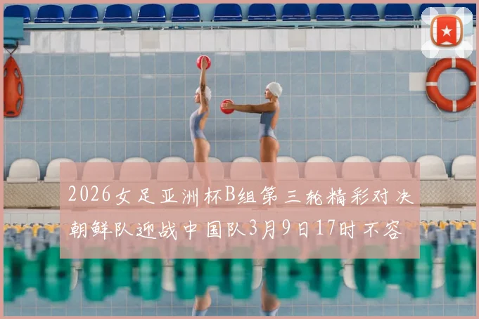 2026女足亚洲杯B组第三轮精彩对决朝鲜队迎战中国队3月9日17时不容错过