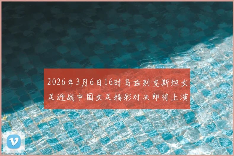 2026年3月6日16时乌兹别克斯坦女足迎战中国女足精彩对决即将上演