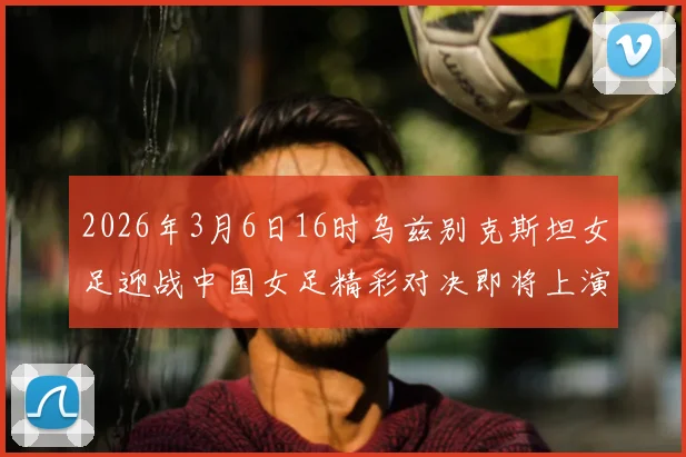2026年3月6日16时乌兹别克斯坦女足迎战中国女足精彩对决即将上演