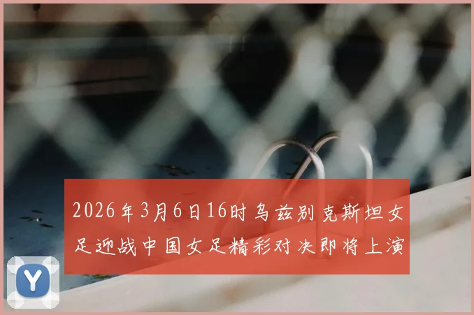 2026年3月6日16时乌兹别克斯坦女足迎战中国女足精彩对决即将上演