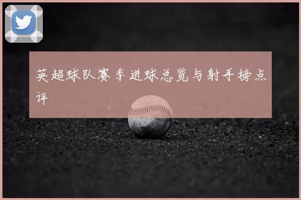 英超球队赛季进球总览与射手榜点评