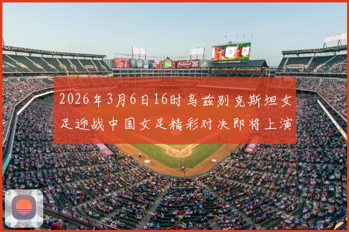 2026年3月6日16时乌兹别克斯坦女足迎战中国女足精彩对决即将上演