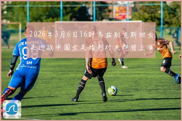 2026年3月6日16时乌兹别克斯坦女足迎战中国女足精彩对决即将上演