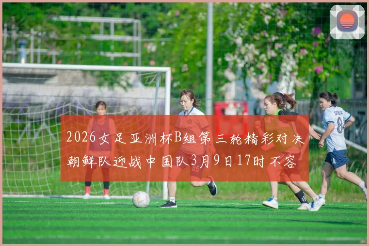 2026女足亚洲杯B组第三轮精彩对决朝鲜队迎战中国队3月9日17时不容错过
