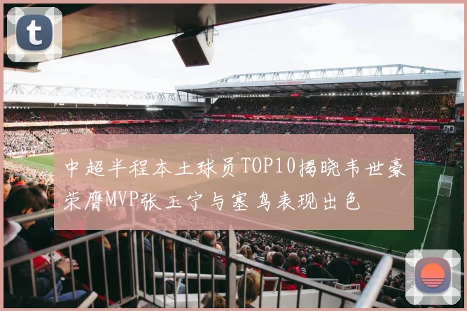中超半程本土球员TOP10揭晓韦世豪荣膺MVP张玉宁与塞鸟表现出色