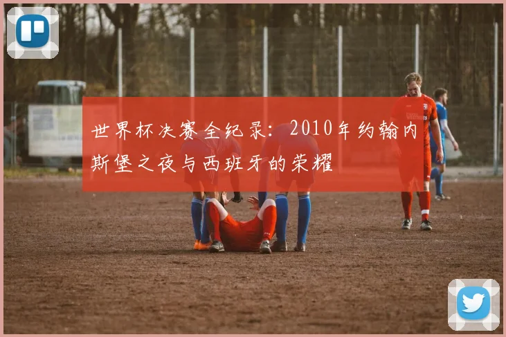 世界杯决赛全纪录：2010年约翰内斯堡之夜与西班牙的荣耀