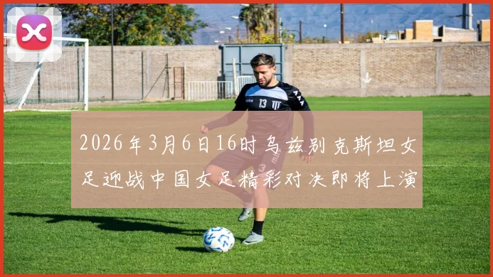 2026年3月6日16时乌兹别克斯坦女足迎战中国女足精彩对决即将上演