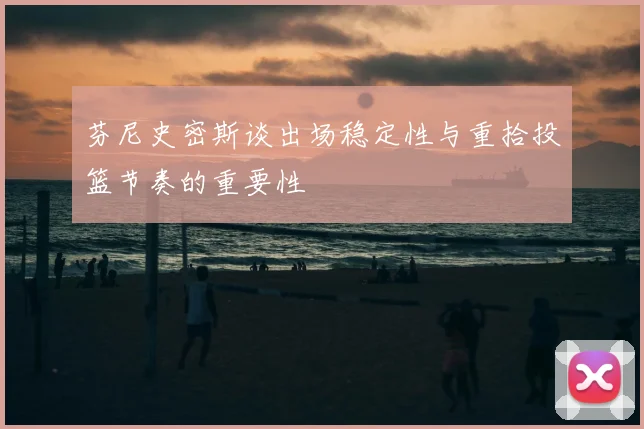 芬尼史密斯谈出场稳定性与重拾投篮节奏的重要性