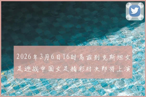 2026年3月6日16时乌兹别克斯坦女足迎战中国女足精彩对决即将上演