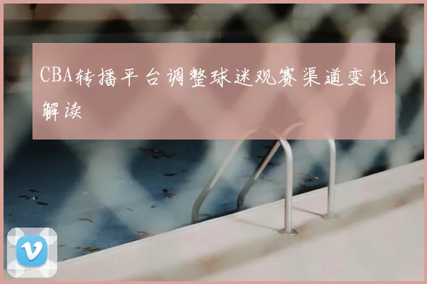 CBA转播平台调整球迷观赛渠道变化解读