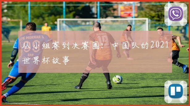 从小组赛到决赛圈：中国队的2021世界杯故事