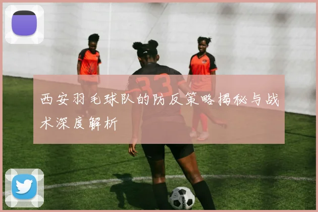 西安羽毛球队的防反策略揭秘与战术深度解析