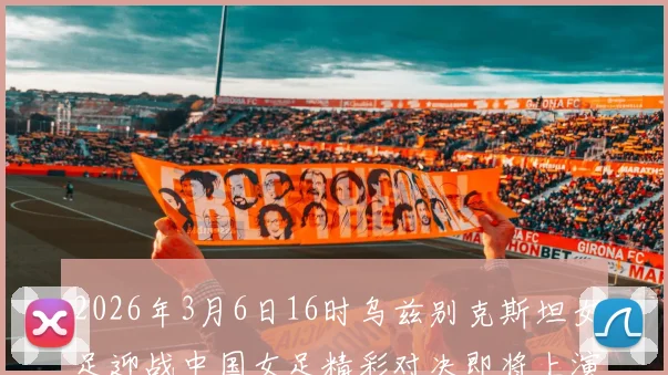 2026年3月6日16时乌兹别克斯坦女足迎战中国女足精彩对决即将上演