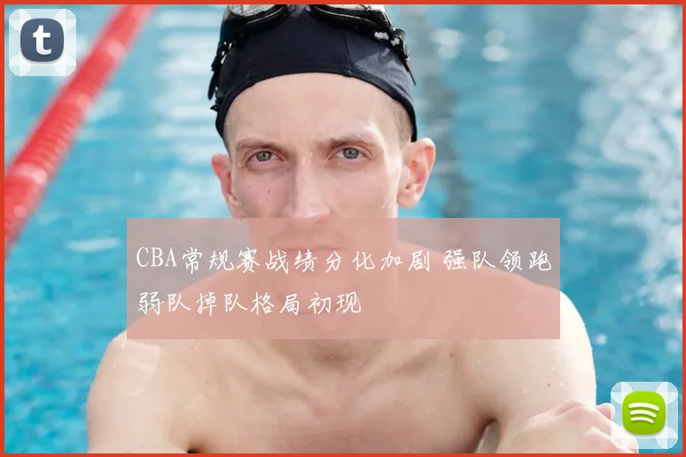 CBA常规赛战绩分化加剧 强队领跑弱队掉队格局初现