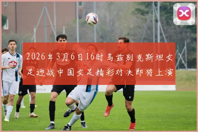 2026年3月6日16时乌兹别克斯坦女足迎战中国女足精彩对决即将上演