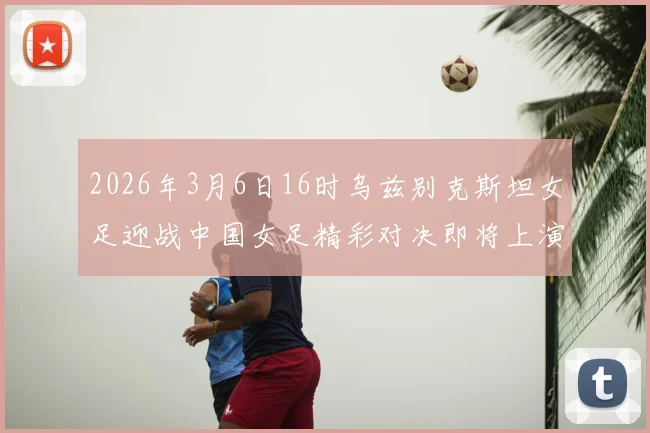 2026年3月6日16时乌兹别克斯坦女足迎战中国女足精彩对决即将上演