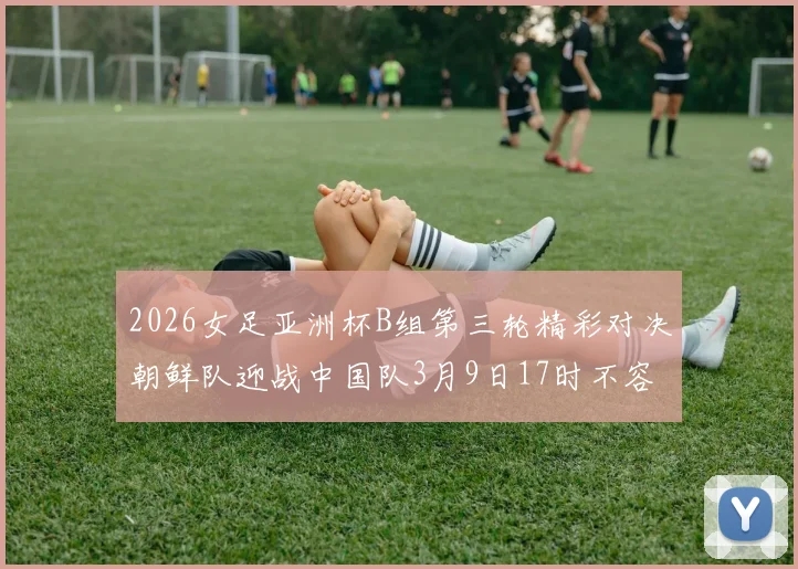 2026女足亚洲杯B组第三轮精彩对决朝鲜队迎战中国队3月9日17时不容错过