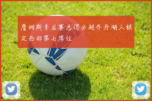 詹姆斯季后赛总得分超乔丹湖人锁定西部第七席位