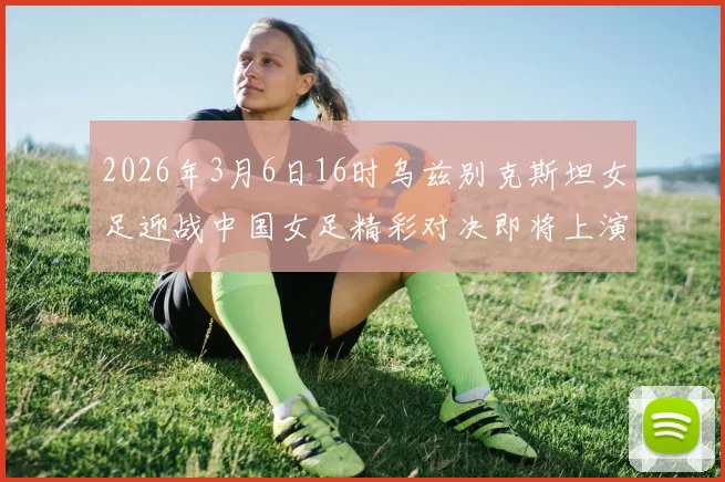 2026年3月6日16时乌兹别克斯坦女足迎战中国女足精彩对决即将上演