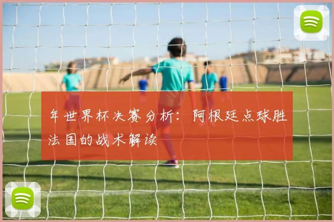 年世界杯决赛分析：阿根廷点球胜法国的战术解读