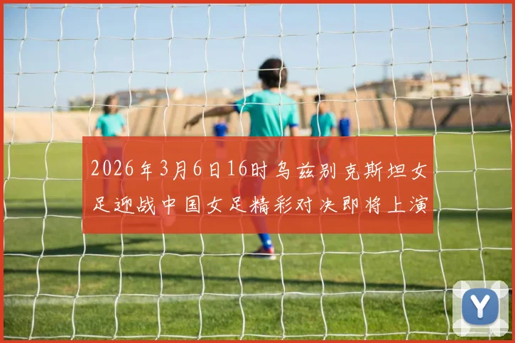 2026年3月6日16时乌兹别克斯坦女足迎战中国女足精彩对决即将上演