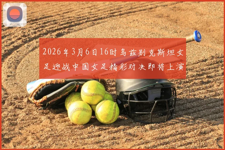 2026年3月6日16时乌兹别克斯坦女足迎战中国女足精彩对决即将上演