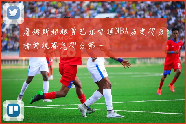 詹姆斯超越贾巴尔登顶NBA历史得分榜常规赛总得分第一