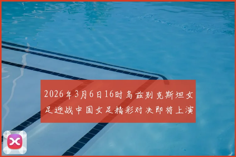 2026年3月6日16时乌兹别克斯坦女足迎战中国女足精彩对决即将上演