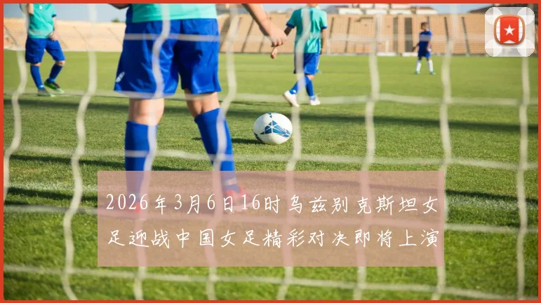 2026年3月6日16时乌兹别克斯坦女足迎战中国女足精彩对决即将上演