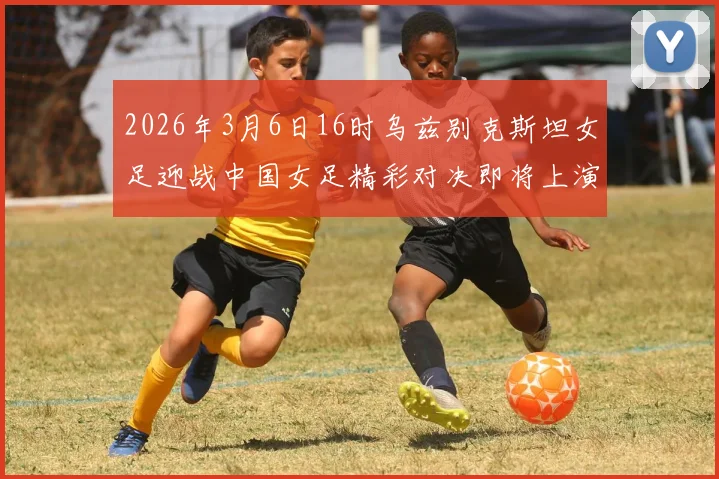 2026年3月6日16时乌兹别克斯坦女足迎战中国女足精彩对决即将上演