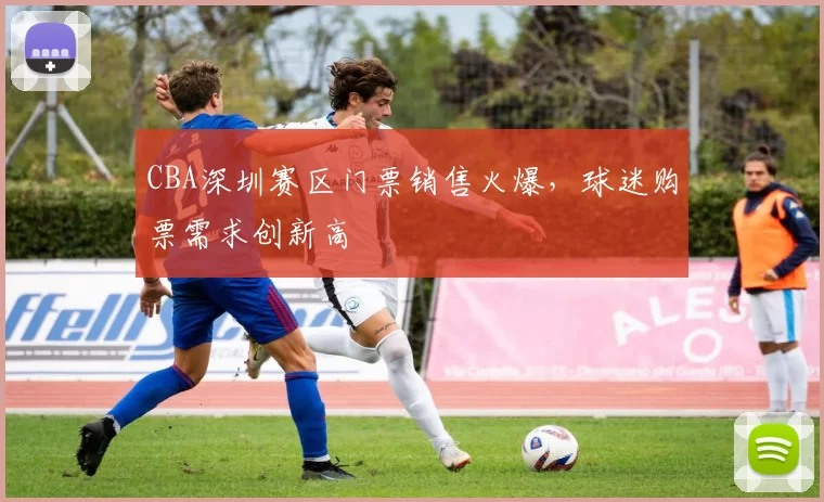 CBA深圳赛区门票销售火爆，球迷购票需求创新高