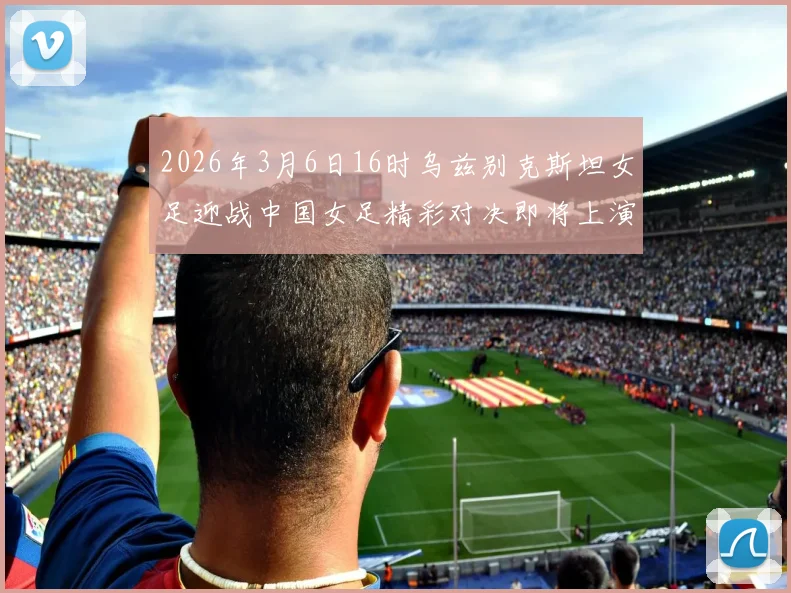 2026年3月6日16时乌兹别克斯坦女足迎战中国女足精彩对决即将上演