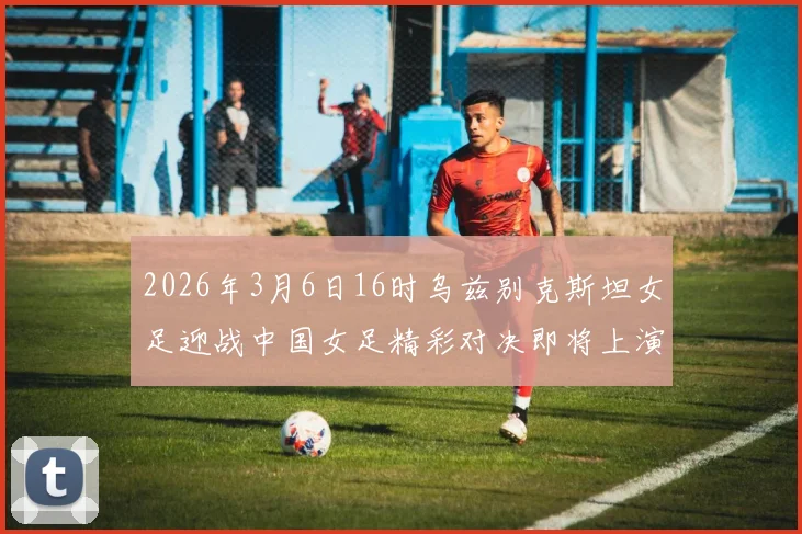 2026年3月6日16时乌兹别克斯坦女足迎战中国女足精彩对决即将上演